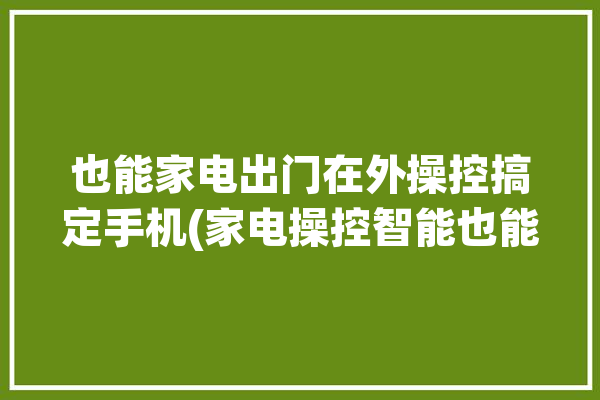 也能家电出门在外操控搞定手机(家电操控智能也能用户)「手机操控家电软件」