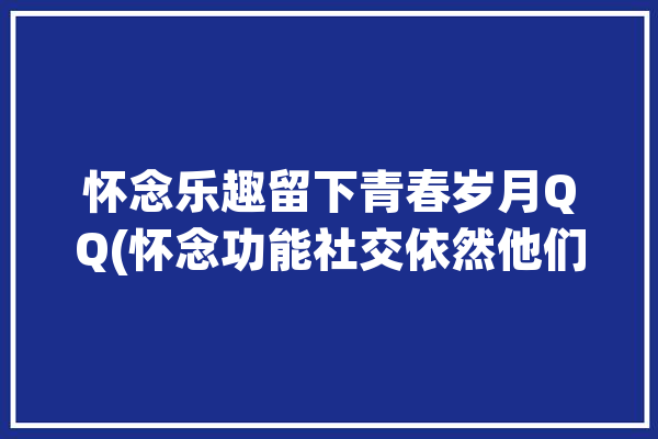 怀念乐趣留下青春岁月QQ(怀念功能社交依然他们的)「怀念扣扣」