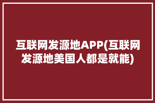 互联网发源地APP(互联网发源地美国人都是就能)「互联网发源地是哪里」