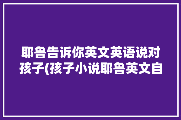 耶鲁告诉你英文英语说对孩子(孩子小说耶鲁英文自己的)「对孩子说的英语经典语录」