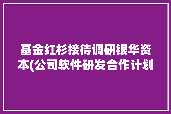 基金红杉接待调研银华资本(公司软件研发合作计划)「红杉基金产品」