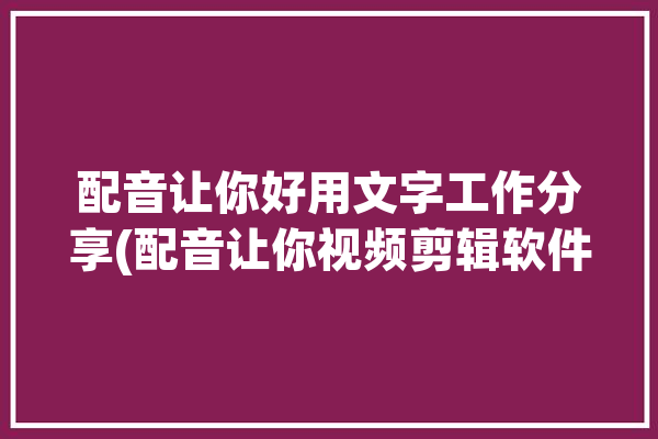 配音让你好用文字工作分享(配音让你视频剪辑软件好用)