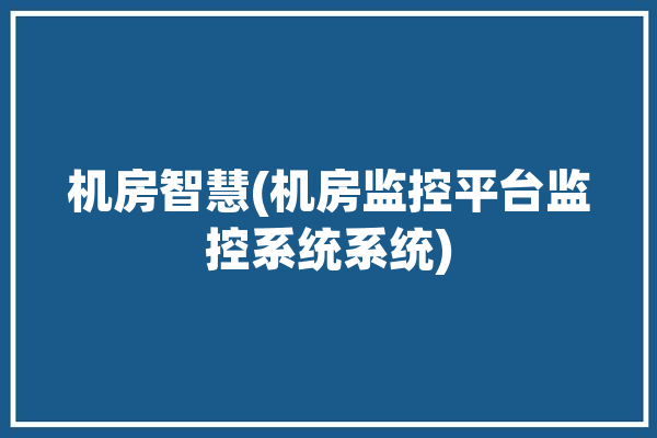 机房智慧(机房监控平台监控系统系统)「机房智能监控系统」