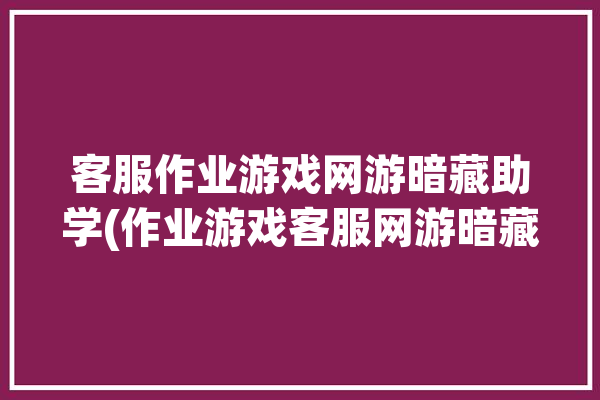 客服作业游戏网游暗藏助学(作业游戏客服网游暗藏)「客服的作业」