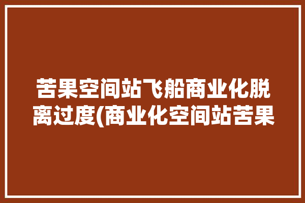 苦果空间站飞船商业化脱离过度(商业化空间站苦果航天故障)