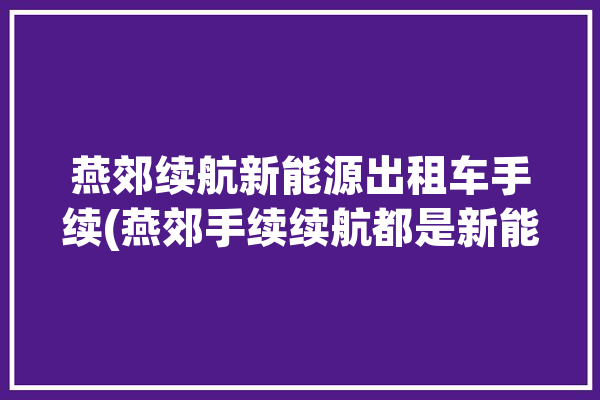 燕郊续航新能源出租车手续(燕郊手续续航都是新能源)「燕郊出租车计价标准」