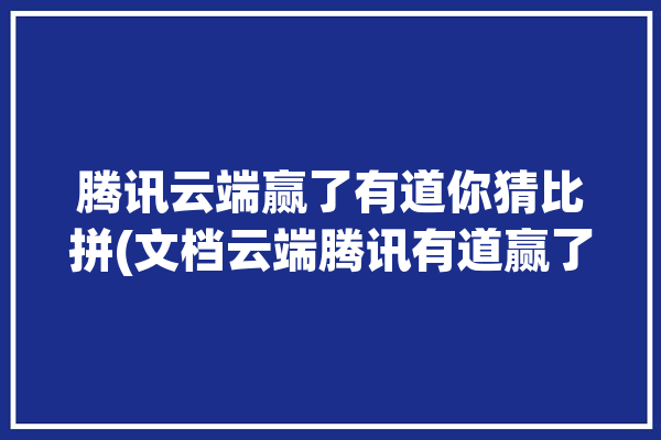 腾讯云端赢了有道你猜比拼(文档云端腾讯有道赢了)「腾讯云端策略会」