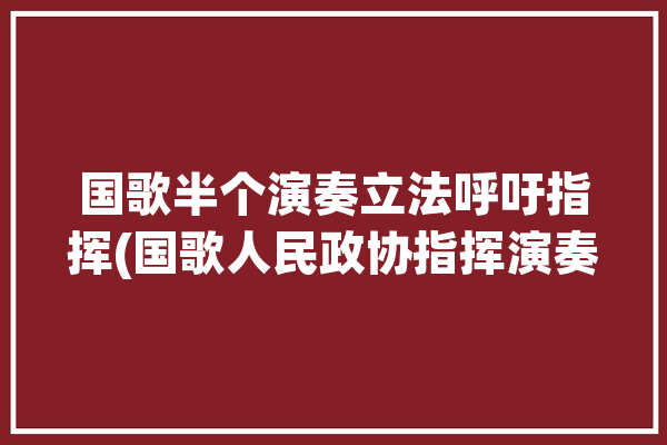 国歌半个演奏立法呼吁指挥(国歌人民政协指挥演奏军乐团)「国歌 指挥」