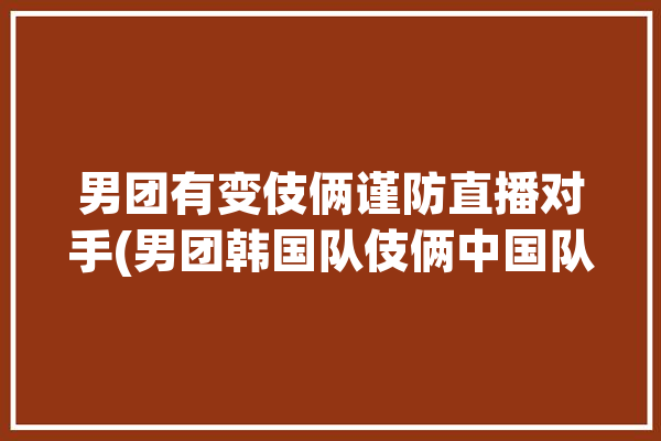 男团有变伎俩谨防直播对手(男团韩国队伎俩中国队有变)「男团 中国 韩国」