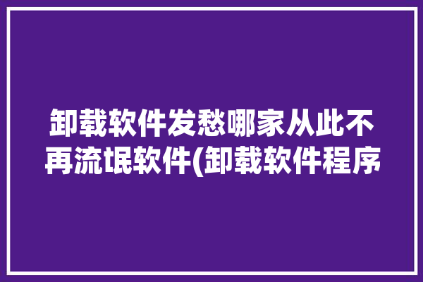 卸载软件发愁哪家从此不再流氓软件(卸载软件程序推荐删除)「卸载软件的软件推荐」