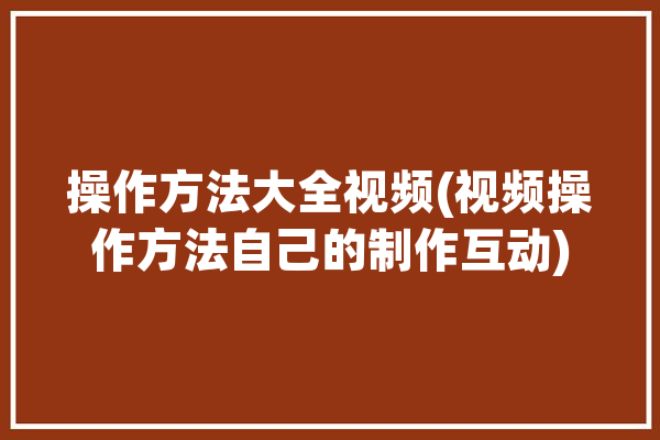 操作方法大全视频(视频操作方法自己的制作互动)「操作视屏」