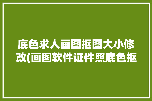 底色求人画图抠图大小修改(画图软件证件照底色抠图)「照片抠图换底色」