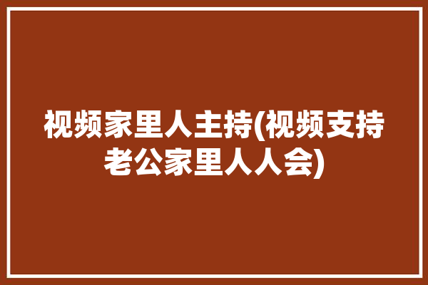 视频家里人主持(视频支持老公家里人人会)「家里人的视频」