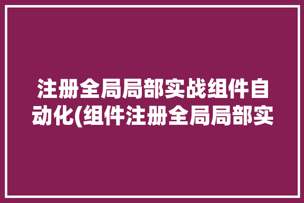 注册全局局部实战组件自动化(组件注册全局局部实战)「组件注册可以全局注册和局部注册」