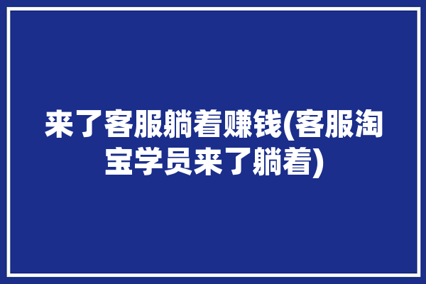 来了客服躺着赚钱(客服淘宝学员来了躺着)「我是淘宝客服」