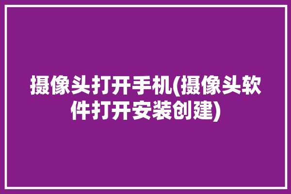 摄像头打开手机(摄像头软件打开安装创建)「打开摄像头app」