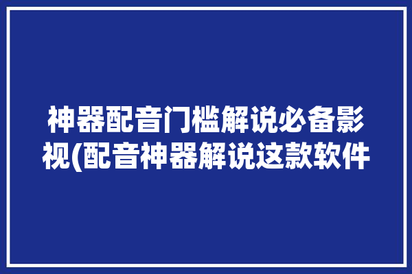 神器配音门槛解说必备影视(配音神器解说这款软件)「配音神器是什么」