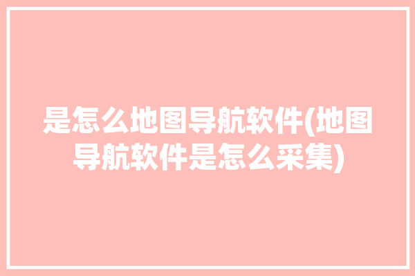 是怎么地图导航软件(地图导航软件是怎么采集)「导航地图是怎么采集处理的」