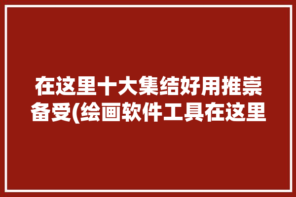 在这里十大集结好用推崇备受(绘画软件工具在这里十大)「著名的绘画软件」