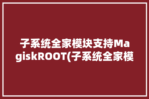 子系统全家模块支持MagiskROOT(子系统全家模块安装镜像)