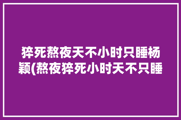 猝死熬夜天不小时只睡杨颖(熬夜猝死小时天不只睡)