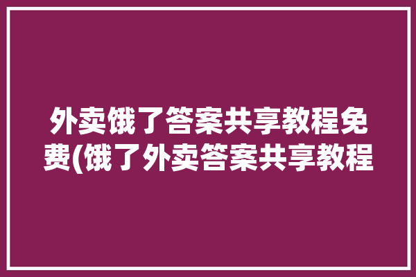 外卖饿了答案共享教程免费(饿了外卖答案共享教程)「饿了吗外卖攻略」