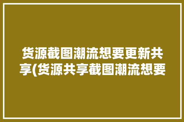 货源截图潮流想要更新共享(货源共享截图潮流想要)「潮流货源网站推荐」