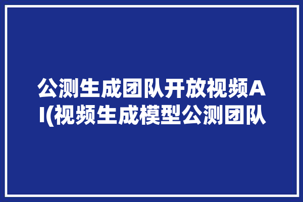 公测生成团队开放视频AI(视频生成模型公测团队)「app公测 方案」