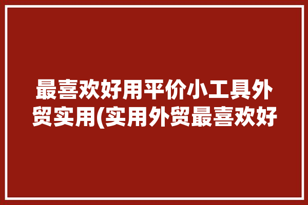 最喜欢好用平价小工具外贸实用(实用外贸最喜欢好用私藏)「外贸工具大全」