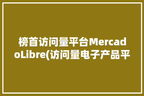 榜首访问量平台MercadoLibre(访问量电子产品平台雨果是一家)