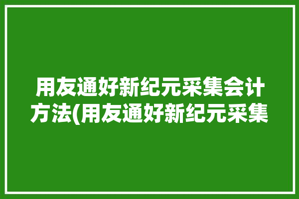 用友通好新纪元采集会计方法(用友通好新纪元采集软件)「新纪元用友nc导账」