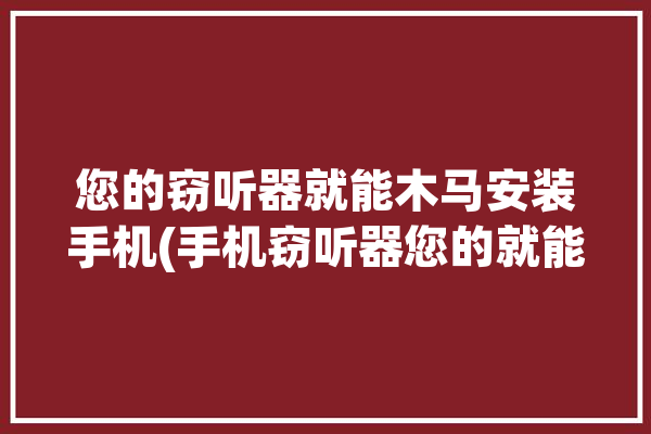 您的窃听器就能木马安装手机(手机窃听器您的就能木马)「手机窃听木马怎么安装」