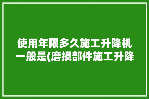 使用年限多久施工升降机一般是(磨损部件施工升降机升降腐蚀)「施工升降机使用年限不得超过」