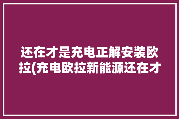 还在才是充电正解安装欧拉(充电欧拉新能源还在才是)「欧拉充电桩安装图解」