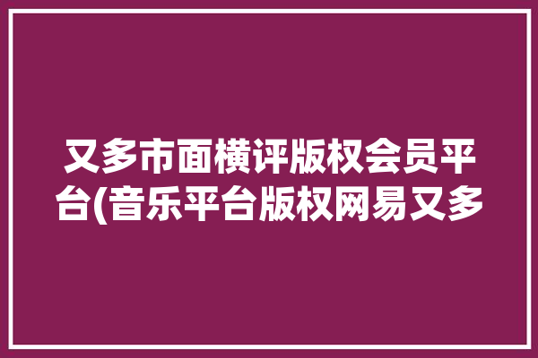 又多市面横评版权会员平台(音乐平台版权网易又多)「网易版权音乐有哪些」