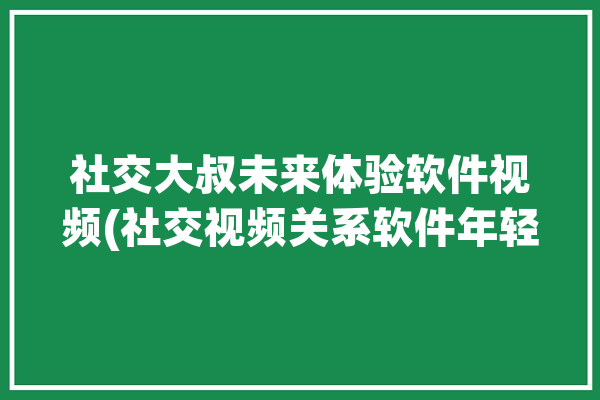 社交大叔未来体验软件视频(社交视频关系软件年轻人)「社交大师」