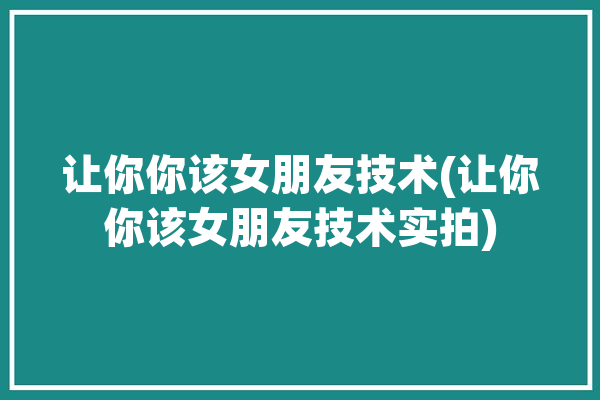 让你你该女朋友技术(让你你该女朋友技术实拍)「让你当女朋友时怎么回复」