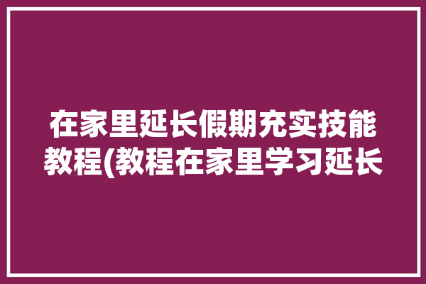 在家里延长假期充实技能教程(教程在家里学习延长课程)「延长假期的方法」