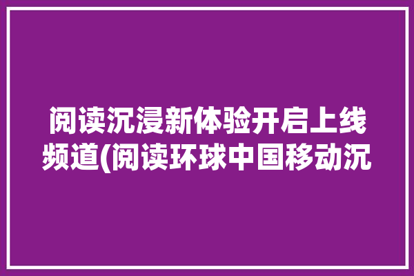 阅读沉浸新体验开启上线频道(阅读环球中国移动沉浸内容)「沉浸式阅读体验」