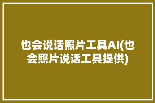 也会说话照片工具AI(也会照片说话工具提供)「会说话的照片是什么软件」