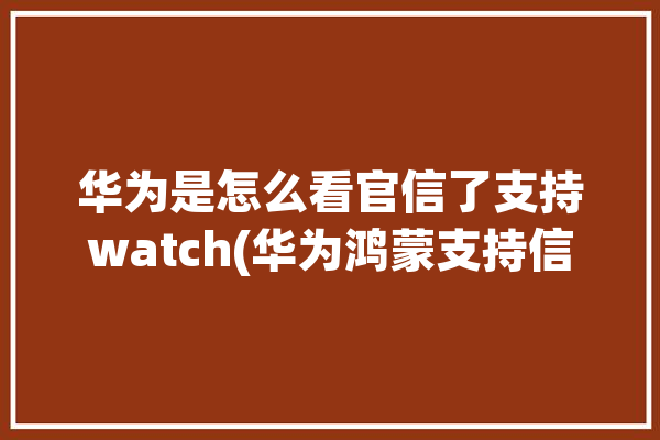 华为是怎么看官信了支持watch(华为鸿蒙支持信了探知)「如何查证华为是否官方新机」