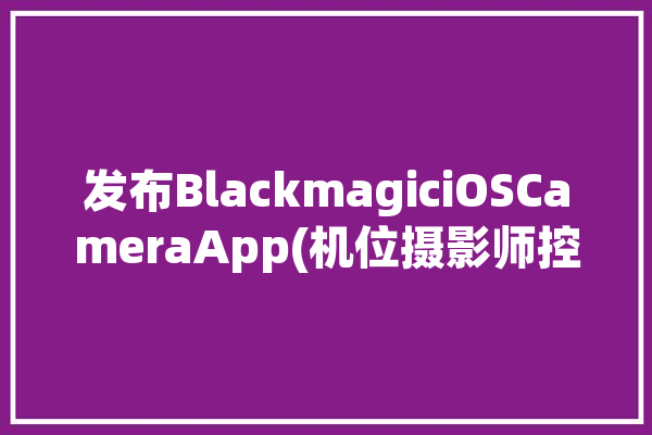 发布BlackmagiciOSCameraApp(机位摄影师控制器画面多个)「blackmagicdesign摄影机」