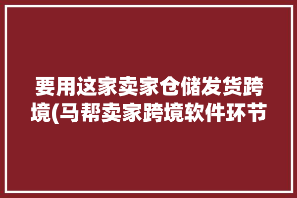 要用这家卖家仓储发货跨境(马帮卖家跨境软件环节)「马帮海外仓」