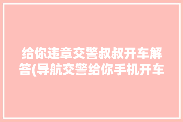 给你违章交警叔叔开车解答(导航交警给你手机开车)「交警在路上拿着手机查车查什么」