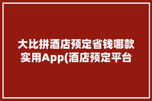 大比拼酒店预定省钱哪款实用App(酒店预定平台这是一个酒店出差)「酒店预定平台哪个好」