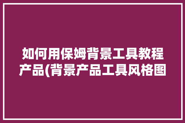 如何用保姆背景工具教程产品(背景产品工具风格图片)「如何做保姆背景调查」