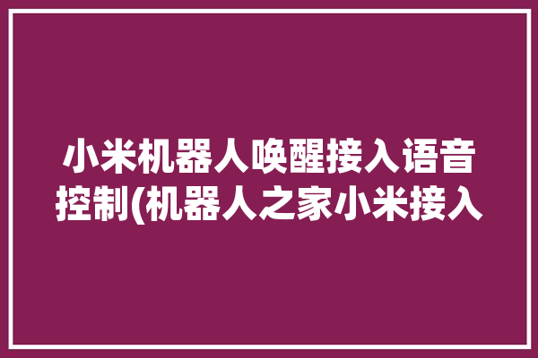 小米机器人唤醒接入语音控制(机器人之家小米接入支持)「小米机器人怎么语音控制」