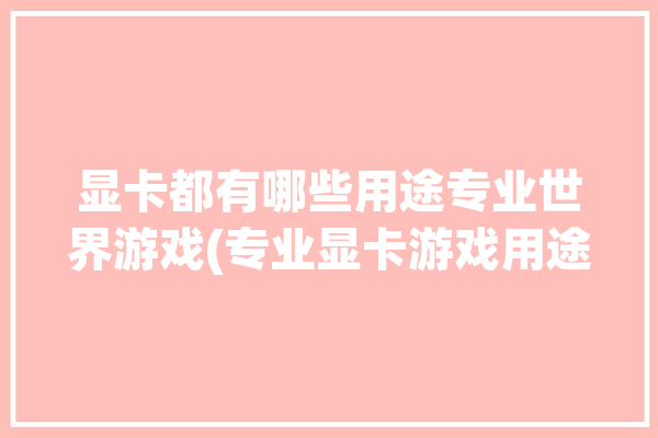 显卡都有哪些用途专业世界游戏(专业显卡游戏用途的是)「专业显卡 用途」