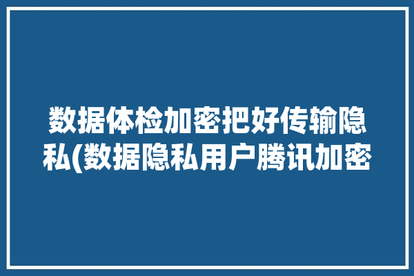 数据体检加密把好传输隐私(数据隐私用户腾讯加密)「体检数据管理」