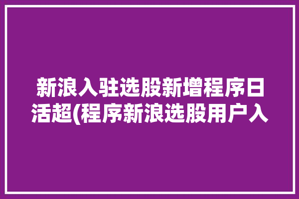 新浪入驻选股新增程序日活超(程序新浪选股用户入驻)「新浪选股app」